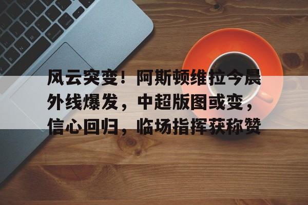 关于风云突变！阿斯顿维拉今晨外线爆发，中超版图或变，信心回归，临场指挥获称赞的信息-体育竞猜